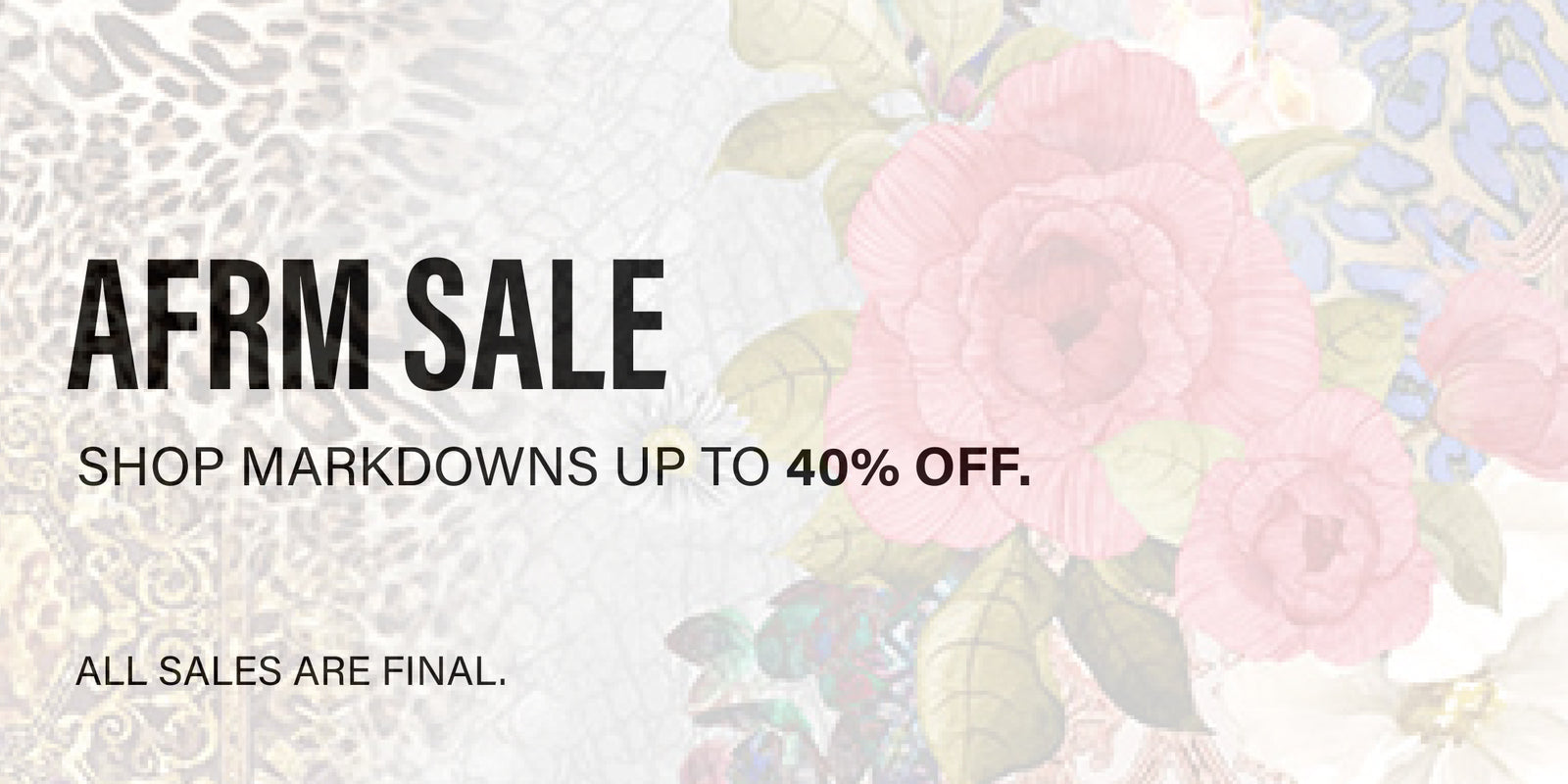 AFRM SALE. SHOP MARKDOWNS UP TO 40% OFF. ALL SALES ARE FINAL.